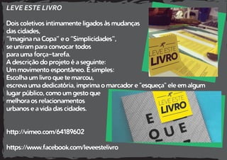 LEVE ESTE LIVRO
Dois coletivos intimamente ligados às mudanças
das cidades,
“Imagina na Copa” e o “Simplicidades”,
se uniram para convocar todos
para uma força-tarefa.
A descrição do projeto é a seguinte:
Um movimento espontâneo. É simples:
Escolha um livro que te marcou,
escreva uma dedicatória, imprima o marcador e "esqueça" ele em algum
lugar público, como um gesto que
melhora os relacionamentos
urbanos e a vida das cidades.
http://vimeo.com/64189602
https://www.facebook.com/leveestelivro
 