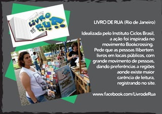 LIVRO DE RUA (Rio de Janeiro)
Idealizada pelo Instituto Ciclos Brasil,
a ação foi inspirada no
movimento Bookcrossing.
Pede que as pessoas llibertem
livros em locais públicos, com
grande movimento de pessoas,
dando preferências a regiões
aonde existe maior
carência de leitura,
registrando no site.
www.facebook.com/LivrodeRua
 