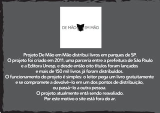 Projeto De Mão em Mão distribui livros em parques de SP.
O projeto foi criado em 2011, uma parceria entre a prefeitura de São Paulo
e a Editora Unesp, e desde então oito títulos foram lançados
e mais de 150 mil livros já foram distribuídos.
O funcionamento do projeto é simples: o leitor pega um livro gratuitamente
e se compromete a devolvê-lo em um dos pontos de distribuição,
ou passá-lo a outra pessoa.
O projeto atualmente entá sendo reavaliado.
Por este motivo o site está fora do ar.
 