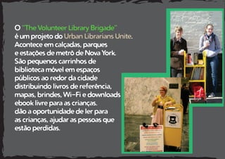 O “The Volunteer Library Brigade”
é um projeto do Urban Librarians Unite.
Acontece em calçadas, parques
e estações de metrô de Nova York.
São pequenos carrinhos de
biblioteca móvel em espaços
públicos ao redor da cidade
distribuindo livros de referência,
mapas, brindes, Wi-Fi e downloads
ebook livre para as crianças.
dão a oportunidade de ler para
as crianças, ajudar as pessoas que
estão perdidas.
 