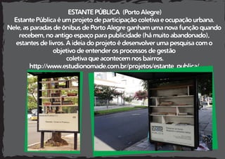 ESTANTE PÚBLICA (Porto Alegre)
Estante Pública é um projeto de participação coletiva e ocupação urbana.
Nele, as paradas de ônibus de Porto Alegre ganham uma nova função quando
recebem, no antigo espaço para publicidade (há muito abandonado),
estantes de livros. A ideia do projeto é desenvolver uma pesquisa com o
objetivo de entender os processos de gestão
coletiva que acontecem nos bairros.
http://www.estudionomade.com.br/projetos/estante_publica/
 
