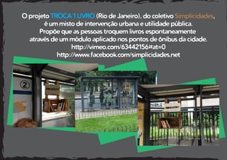 O projeto TROCA 1 LIVRO (Rio de Janeiro), do coletivo Simplicidades,
é um misto de intervenção urbana e utilidade pública.
Propõe que as pessoas troquem livros espontaneamente
através de um módulo aplicado nos pontos de ônibus da cidade.
http://vimeo.com/63442156#at=0
http://www.facebook.com/simplicidades.net
 