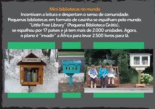 Mini bibliotecas no mundo
Incentivam a leitura e despertam o senso de comunidade.
Pequenas bibliotecas em formato de casinha se espalham pelo mundo.
“Little Free Library” (Pequena Biblioteca Grátis),
se espalhou por 17 países e já tem mais de 2.000 unidades. Agora,
o plano é “invadir” a África para levar 2.500 livros para lá.
 