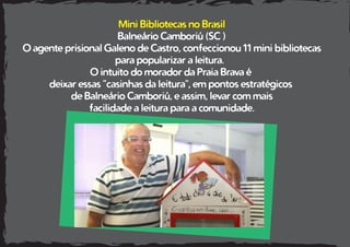 Mini Bibliotecas no Brasil
Balneário Camboriú (SC )
O agente prisional Galeno de Castro, confeccionou 11 mini bibliotecas
para popularizar a leitura.
O intuito do morador da Praia Brava é
deixar essas "casinhas da leitura", em pontos estratégicos
de Balneário Camboriú, e assim, levar com mais
facilidade a leitura para a comunidade.
 