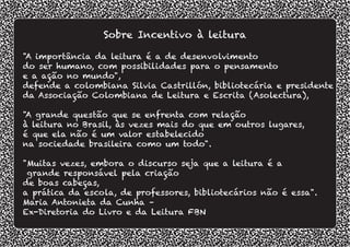 "A importância da leitura é a de desenvolvimento
do ser humano, com possibilidades para o pensamento
e a ação no mundo",
defende a colombiana Silvia Castrillón, bibliotecária e presidente
da Associação Colombiana de Leitura e Escrita (Asolectura),
"A grande questão que se enfrenta com relação
à leitura no Brasil, às vezes mais do que em outros lugares,
é que ela não é um valor estabelecido
na sociedade brasileira como um todo".
"Muitas vezes, embora o discurso seja que a leitura é a
grande responsável pela criação
de boas cabeças,
a prática da escola, de professores, bibliotecários não é essa".
Maria Antonieta da Cunha –
Ex-Diretoria do Livro e da Leitura FBN
Sobre Incentivo à leitura
 