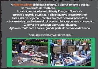 A People’s Library (biblioteca do povo) é aberta, coletiva e pública
do movimento de resistência Occupy Wall Street.
Localizada no nordeste da Liberty Plaza, em Nova York,
durante o auge da ocupação, a biblioteca teve acesso irrestrito,
livre e aberto de jornais, revistas, coleções de livros, panfletos e
outros materiais que haviam sido doados e coletados durante a ocupação.
O acervo era composto apenas por doações.
Após confronto com a polícia, grande parte do acervo foi destruído.
http://peopleslibrary.wordpress.com/
 