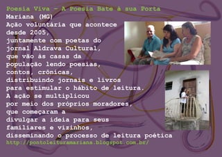 Poesia Viva – A Poesia Bate à sua Porta
Mariana (MG)
Ação voluntária que acontece
desde 2005,
juntamente com poetas do
jornal Aldrava Cultural,
que vão às casas da
população lendo poesias,
contos, crônicas,
distribuindo jornais e livros
para estimular o hábito de leitura.
A ação se multiplicou
por meio dos próprios moradores,
que começaram a
divulgar a ideia para seus
familiares e vizinhos,
disseminando o processo de leitura poética
http://pontoleituramariana.blogspot.com.br/
 