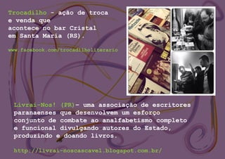 Trocadilho - ação de troca
e venda que
acontece no bar Cristal
em Santa Maria (RS).
www.facebook.com/trocadilholiterario
Livrai-Nos! (PR)– uma associação de escritores
paranaenses que desenvolvem um esforço
conjunto de combate ao analfabetismo completo
e funcional divulgando autores do Estado,
produzindo e doando livros.
http://livrai-noscascavel.blogspot.com.br/
 