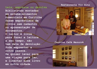 Leia, empreste ou devolva
Bibliotecas montadas
em estabelecimentos
comerciais em Curitiba
fazem empréstimos de
livros sem cadastro
ou apresentação de
documentos.
O leitor é livre
para fazer a leitura
a seu tempo, não
tem data de devolução.
Pode emprestar a
outra pessoa.
Se quiser levar para
uma viagem para ler,
e libertar esse livro
em outra cidade.
Restaurante Tio Zito
Cantina Café Mazurok
 