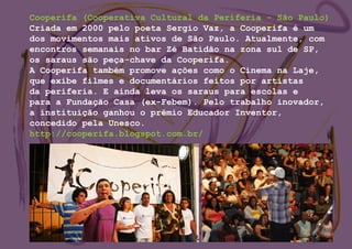 Cooperifa (Cooperativa Cultural da Periferia - São Paulo)
Criada em 2000 pelo poeta Sergio Vaz, a Cooperifa é um
dos movimentos mais ativos de São Paulo. Atualmente, com
encontros semanais no bar Zé Batidão na zona sul de SP,
os saraus são peça-chave da Cooperifa.
A Cooperifa também promove ações como o Cinema na Laje,
que exibe filmes e documentários feitos por artistas
da periferia. E ainda leva os saraus para escolas e
para a Fundação Casa (ex-Febem). Pelo trabalho inovador,
a instituição ganhou o prêmio Educador Inventor,
concedido pela Unesco.
http://cooperifa.blogspot.com.br/
 