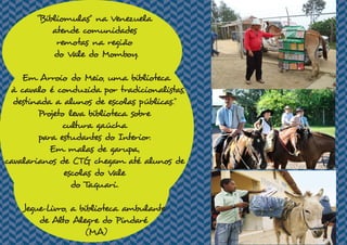 “Bibliomulas" na Venezuela
atende comunidades
remotas na região
do Vale do Momboy.
Em Arroio do Meio, uma biblioteca
à cavalo é conduzida por tradicionalistas,
destinada a alunos de escolas públicas."
Projeto leva biblioteca sobre
cultura gaúcha
para estudantes do Interior.
Em malas de garupa,
cavalarianos de CTG chegam até alunos de
escolas do Vale
do Taquari.
Jegue-Livro, a biblioteca ambulante
de Alto Alegre do Pindaré
(MA)
 