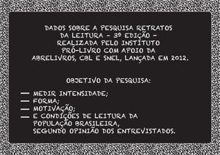 DADOS SOBRE A PESQUISA RETRATOS
DA LEITURA – 3ª EDIÇÃO -
REALIZADA PELO INSTITUTO
PRÓ-LIVRO COM APOIO DA
ABRELIVROS, CBL E SNEL, LANÇADA EM 2012.
OBJETIVO DA PESQUISA:
MEDIR INTENSIDADE;
FORMA;
MOTIVAÇÃO;
E CONDIÇÕES DE LEITURA DA
POPULAÇÃO BRASILEIRA,
SEGUNDO OPINIÃO DOS ENTREVISTADOS.
 