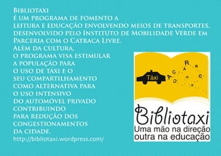 Bibliotaxi
é um programa de fomento a
leitura e educação envolvendo meios de transportes,
desenvolvido pelo Instituto de Mobilidade Verde em
Parceria com o Catraca Livre.
Além da cultura,
o programa visa estimular
a população para
o uso de táxi e o
seu compartilhamento
como alternativa para
o uso intensivo
do automóvel privado
contribuindo
para redução dos
congestionamentos
da cidade.
http://bibliotaxi.wordpress.com/
 