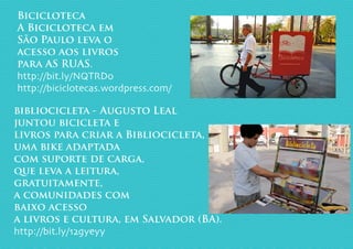 Bicicloteca
A Bicicloteca em
São Paulo leva o
acesso aos livros
para AS RUAS.
http://bit.ly/NQTRDo
http://biciclotecas.wordpress.com/
bibliocicleta - Augusto Leal
juntou bicicleta e
livros para criar a Bibliocicleta,
uma bike adaptada
com suporte de carga,
que leva a leitura,
gratuitamente,
a comunidades com
baixo acesso
a livros e cultura, em Salvador (BA).
http://bit.ly/12gyeyy
 