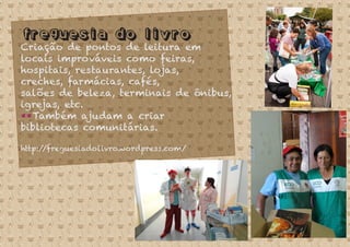 Freguesia do livro
Criação de pontos de leitura em
locais improváveis como feiras,
hospitais, restaurantes, lojas,
creches, farmácias, cafés,
salões de beleza, terminais de ônibus,
igrejas, etc.
**Também ajudam a criar
bibliotecas comunitárias.
http://freguesiadolivro.wordpress.com/
 