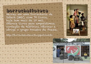 Borrachalioteca
Nasceu em uma borracharia de
Sabará (MG), com 70 livros,
hoje tem mais de 10 mil.
Oferece livros para empréstimos,
contação de histórias, oﬁcinas e
abriga o grupo Arautos da Poesia.
http://borrachalioteca.blogspot.com.br
 