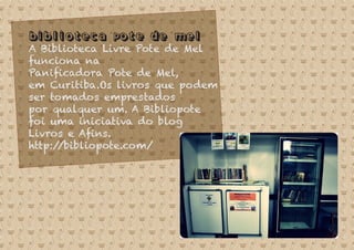 Biblioteca Pote de Mel
A Biblioteca Livre Pote de Mel
funciona na
Paniﬁcadora Pote de Mel,
em Curitiba.Os livros que podem
ser tomados emprestados
por qualquer um. A Bibliopote
foi uma iniciativa do blog
Livros e Aﬁns.
http://bibliopote.com/
 