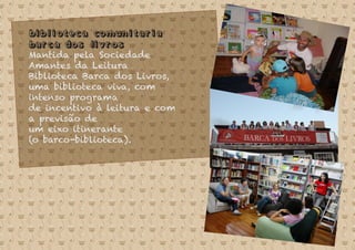 Biblioteca Comunitaria
Barca dos Livros
Mantida pela Sociedade
Amantes da Leitura
Biblioteca Barca dos Livros,
uma biblioteca viva, com
intenso programa
de incentivo à leitura e com
a previsão de
um eixo itinerante
(o barco-biblioteca).
 