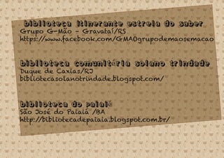 Biblioteca Itinerante Estrela do Saber
Grupo G-Mão – Gravataí/RS
https://www.facebook.com/GMAOgrupodemaosemacao
Biblioteca Comunitária Solano Trindade
Duque de Caxias/RJ
bibliotecasolanotrindade.blogspot.com/
Biblioteca do Paiaiá
São José do Paiaiá /BA
http://bibliotecadepaiaia.blogspot.com.br/
 