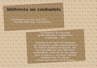 Biblioteca em condominio
Condomínio em São José (SC)
mantém biblioteca comunitária.
Condomínio Sol Nascente
ganha biblioteca comunitária
(Ceilândia - DF)
Moradores do Setor Sol Nascente,
em Ceilândia, região administrativa
do Distrito Federal, montaram, sem
recursos públicos, uma biblioteca
comunitária. Além de ser um espaço
para a leitura, a iniciativa oferece
também aula de reforço
escolar para cerca de 70 alunos.
 
