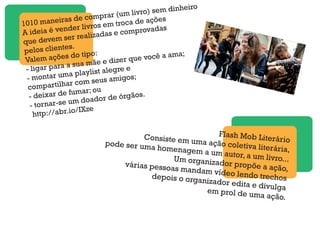 1010 maneiras de comprar (um livro) sem dinheiro
A ideia é vender livros em troca de ações
que devem ser realizadas e comprovadas
pelos clientes.
Valem ações do tipo:
- ligar para a sua mãe e dizer que você a ama;
- montar uma playlist alegre e
compartilhar com seus amigos;
- deixar de fumar; ou
- tornar-se um doador de órgãos.
http://abr.io/IXze
Flash Mob LiterárioConsiste em uma ação coletiva literária,
pode ser uma homenagem a um autor, a um livro...Um organizador propõe a ação,
várias pessoas mandam vídeo lendo trechosdepois o organizador edita e divulgaem prol de uma ação.
 