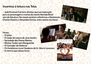 Incentivo à leitura nas Telas
- João Emanuel Carneiro afirmou que sua inspiração
para os personagens e tramas da novela Avenida Brasil
vem da literatura. Na novela existiam referências a Dostoievski,
Charles Dickens e Alexandre Dumas, entre outros escritores.
Filmes:
- O leitor;
- O Clube de Leitura de Jane Austen;
- Sociedade dos Poetas Mortos;
- Minhas Tardes com Margueritte;
- O Contador de Histórias;
- Os Fantásticos Livros Voadores do Sr. Morris Lessmore;
- A menina que odiava livros.;
 
