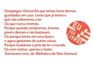 Desapegue: Desconfio que temos livros demais
guardados em casa. Livros que já lemos e
que não voltaremos a ler.
Ou que nunca leremos.
Porque quando compramos, éramos
jovens demais e nos bastavam.
Ou porque lemos em uma época
e agora gostamos de outras coisas.
Porque mudamos o jeito de ler o mundo.
Ou sem motivo, apenas o fastio.
(Samarone Lima, da Biblioteca do Sítio Vanessa)
 