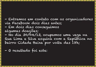 - Entramos em contato com os organizadores
via Facebook dois dias antes;
- Em dois dias conseguimos
algumas doações;
- No dia 30/04/13, ocupamos uma vaga na
Rua Lima e Silva esquina com a República no
bairro Cidade Baixa por volta das 18h;
- O resultado foi este:
 