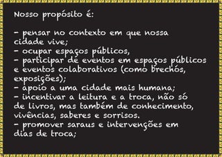 Nosso propósito é:
- pensar no contexto em que nossa
cidade vive;
- ocupar espaços públicos,
- participar de eventos em espaços públicos
e eventos colaborativos (como brechós,
exposições);
- apoio a uma cidade mais humana;
- incentivar a leitura e a troca, não só
de livros, mas também de conhecimento,
vivências, saberes e sorrisos.
- promover saraus e intervenções em
dias de troca;
 