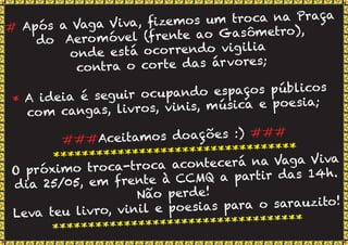 # Após a Vaga Viva, ﬁzemos um troca na Praça
do Aeromóvel (frente ao Gasômetro),
onde está ocorrendo vigilia
contra o corte das árvores;
* A ideia é seguir ocupando espaços públicos
com cangas, livros, vinis, música e poesia;
###Aceitamos doações :) ###
**********************************
O próximo troca-troca acontecerá na Vaga Viva
dia 25/05, em frente à CCMQ a partir das 14h.
Não perde!
Leva teu livro, vinil e poesias para o sarauzito!
***********************************
 