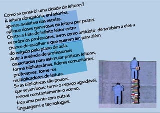 Como se constrói uma cidade de leitores?
À leitura obrigatória, enfadonha,
apenas avaliativa das escolas,
aplique doses generosas de leitura por prazer.
Contra a falta de hábito leitor entre
os próprios professores, livros como antídoto: dê também a eles a
chance de escolher o que querem ler, para além
do exigido pelo plano de aula.
Ante a ausência de profissionais
capacitados para estimular práticas leitoras,
forme bibliotecários, líderes comunitários,
professores; torne-os
multiplicadores de leitura.
Se as bibliotecas são poucas,
que sejam boas: torne o espaço agradável,
renove constantemente o acervo,
faça uma ponte com outras
linguagens e tecnologias.
 