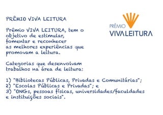 PRÊMIO VIVA LEITURA
Prêmio VIVA LEITURA, tem o
objetivo de estimular,
fomentar e reconhecer
as melhores experiências que
promovam a leitura.
Categorias que desenvolvam
trabalhos na área de leitura:
1) "Bibliotecas Públicas, Privadas e Comunitárias";
2) "Escolas Públicas e Privadas"; e
3) "ONGs, pessoas físicas, universidades/faculdades
e instituições sociais".
 