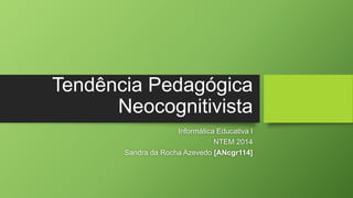 Tendência Pedagógica 
Neocognitivista 
Informática Educativa I 
NTEM 2014 
Sandra da Rocha Azevedo [ANcgr114] 
 