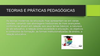 TEORIAS E PRÁTICAS PEDAGÓGICAS 
As teorias modernas da educação hoje apresentam-se em várias 
versões, variando das abordagens tradicionais às mais avançadas, 
conforme se situem em relação aos seus temas básicos: a natureza 
do ato educativo, a relação entre sociedade e educação, os objetivos 
e conteúdos da formação, as formas institucionalizadas de ensino, a 
relação educativa. 
 