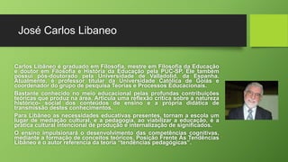José Carlos Libaneo 
Carlos Libâneo é graduado em Filosofia, mestre em Filosofia da Educação 
e doutor em Filosofia e História da Educação pela PUC-SP. Ele também 
possui pós-doutorado pela Universidade de Valladolid, da Espanha. 
Atualmente, é professor titular da Universidade Católica de Goiás e 
coordenador do grupo de pesquisa Teorias e Processos Educacionais. 
Bastante conhecido no meio educacional pelas profundas contribuições 
teóricas que produz na área. Articula uma reflexão crítica sobre a natureza 
histórico- social dos conteúdos de ensino e a própria didática de 
transmissão destes conhecimentos. 
Para Libâneo as necessidades educativas presentes, tornam a escola um 
lugar de mediação cultural, e a pedagogia, ao viabilizar a educação, é a 
pratica cultural intencional de produção e internalização de significados. 
O ensino impulsionará o desenvolvimento das competências cognitivas, 
mediante a formação de conceitos teóricos. Posição Frente Às Tendências 
Libâneo é o autor referencia da teoria “tendências pedagógicas”. 
 