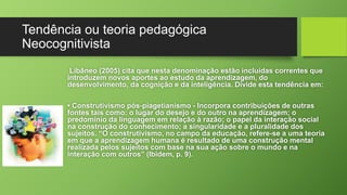 Tendência ou teoria pedagógica 
Neocognitivista 
Libâneo (2005) cita que nesta denominação estão incluídas correntes que 
introduzem novos aportes ao estudo da aprendizagem, do 
desenvolvimento, da cognição e da inteligência. Divide esta tendência em: 
• Construtivismo pós-piagetianismo - Incorpora contribuições de outras 
fontes tais como: o lugar do desejo e do outro na aprendizagem; o 
predomínio da linguagem em relação à razão; o papel da interação social 
na construção do conhecimento; a singularidade e a pluralidade dos 
sujeitos. “O construtivismo, no campo da educação, refere-se a uma teoria 
em que a aprendizagem humana é resultado de uma construção mental 
realizada pelos sujeitos com base na sua ação sobre o mundo e na 
interação com outros” (Ibidem, p. 9). 
 
