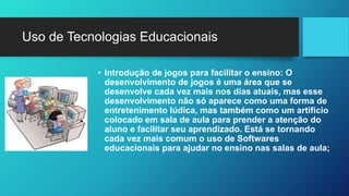 Uso de Tecnologias Educacionais 
• Introdução de jogos para facilitar o ensino: O 
desenvolvimento de jogos é uma área que se 
desenvolve cada vez mais nos dias atuais, mas esse 
desenvolvimento não só aparece como uma forma de 
entretenimento lúdica, mas também como um artifício 
colocado em sala de aula para prender a atenção do 
aluno e facilitar seu aprendizado. Está se tornando 
cada vez mais comum o uso de Softwares 
educacionais para ajudar no ensino nas salas de aula; 
 