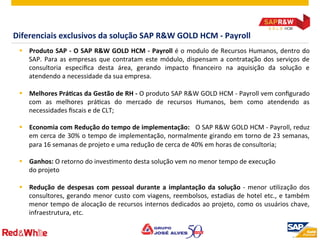 ©  2012 SAP AG. All rights reserved. 15
Diferenciais	
  exclusivos	
  da	
  solução	
  SAP	
  R&W	
  GOLD	
  HCM	
  -­‐	
  Payroll	
  
§  Produto	
  SAP	
  -­‐	
  O	
  SAP	
  R&W	
  GOLD	
  HCM	
  -­‐	
  Payroll	
  é	
  o	
  modulo	
  de	
  Recursos	
  Humanos,	
  dentro	
  do	
  
SAP.	
  Para	
  as	
  empresas	
  que	
  contratam	
  este	
  módulo,	
  dispensam	
  a	
  contratação	
  dos	
  serviços	
  de	
  
consultoria	
   especiﬁca	
   desta	
   área,	
   gerando	
   impacto	
   ﬁnanceiro	
   na	
   aquisição	
   da	
   solução	
   e	
  
atendendo	
  a	
  necessidade	
  da	
  sua	
  empresa.	
  
§  Melhores	
  PráOcas	
  da	
  Gestão	
  de	
  RH	
  -­‐	
  O	
  produto	
  SAP	
  R&W	
  GOLD	
  HCM	
  -­‐	
  Payroll	
  vem	
  conﬁgurado	
  
com	
   as	
   melhores	
   práPcas	
   do	
   mercado	
   de	
   recursos	
   Humanos,	
   bem	
   como	
   atendendo	
   as	
  
necessidades	
  ﬁscais	
  e	
  de	
  CLT;	
  
§  Economia	
  com	
  Redução	
  do	
  tempo	
  de	
  implementação:	
  	
  	
  O	
  SAP	
  R&W	
  GOLD	
  HCM	
  -­‐	
  Payroll,	
  reduz	
  
em	
  cerca	
  de	
  30%	
  o	
  tempo	
  de	
  implementação,	
  normalmente	
  girando	
  em	
  torno	
  de	
  23	
  semanas,	
  
para	
  16	
  semanas	
  de	
  projeto	
  e	
  uma	
  redução	
  de	
  cerca	
  de	
  40%	
  em	
  horas	
  de	
  consultoria;	
  
§  Ganhos:	
  O	
  retorno	
  do	
  invesPmento	
  desta	
  solução	
  vem	
  no	
  menor	
  tempo	
  de	
  execução	
  	
  
do	
  projeto	
  
§  Redução	
  de	
  despesas	
  com	
  pessoal	
  durante	
  a	
  implantação	
  da	
  solução	
  -­‐	
  menor	
  uPlização	
  dos	
  
consultores,	
  gerando	
  menor	
  custo	
  com	
  viagens,	
  reembolsos,	
  estadias	
  de	
  hotel	
  etc.,	
  e	
  também	
  
menor	
  tempo	
  de	
  alocação	
  de	
  recursos	
  internos	
  dedicados	
  ao	
  projeto,	
  como	
  os	
  usuários	
  chave,	
  
infraestrutura,	
  etc.	
  
 