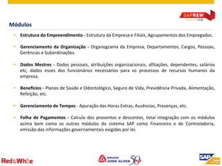 ©  2012 SAP AG. All rights reserved. 16
Módulos	
  
§  Estrutura	
  do	
  Empreendimento	
  -­‐	
  Estrutura	
  da	
  Empresa	
  e	
  Filiais,	
  Agrupamentos	
  dos	
  Empregados.	
  
§  Gerenciamento	
  da	
  Organização	
  -­‐	
  Organograma	
  da	
  Empresa,	
  Departamentos,	
  Cargos,	
  Pessoas,	
  
Gerências	
  e	
  Subordinações.	
  
§  Dados	
  Mestres	
  -­‐	
  Dados	
  pessoais,	
  atribuições	
  organizacionais,	
  aﬁliações,	
  dependentes,	
  salários	
  
etc,	
   dados	
   esses	
   dos	
   funcionários	
   necessários	
   para	
   os	
   processos	
   de	
   recursos	
   humanos	
   da	
  
empresa.	
  
§  Benemcios	
  -­‐	
  Planos	
  de	
  Saúde	
  e	
  Odontológico,	
  Seguro	
  de	
  Vida,	
  Previdência	
  Privada,	
  Alimentação,	
  
Refeição,	
  etc.	
  
	
  
§  Gerenciamento	
  de	
  Tempos	
  -­‐	
  Apuração	
  das	
  Horas	
  Extras,	
  Ausências,	
  Presenças,	
  etc.	
  
§  Folha	
  de	
  Pagamentos	
  -­‐	
  Calculo	
  dos	
  proventos	
  e	
  descontos,	
  total	
  integração	
  com	
  os	
  módulos	
  
acima	
   bem	
   como	
   os	
   outros	
   módulos	
   do	
   sistema	
   SAP	
   como	
   Financeiro	
   e	
   de	
   Controladoria,	
  
emissão	
  das	
  informações	
  governamentais	
  exigidas	
  por	
  lei.	
  
 