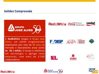 ©  2012 SAP AG. All rights reserved. 2
A	
   Red&White	
   integra	
   o	
   Grupo	
   José	
  
Alves,	
   um	
   sólido	
   conglomerado	
  
empresarial	
   com	
   mais	
   de	
   50	
   anos	
   no	
  
mercado	
   e	
   faturamento	
   anual	
   acima	
  
de	
   	
  R$	
  1	
  bilhão.	
  O	
  Grupo	
  é	
  referência	
  
em	
   tecnologia	
   e	
   agrega	
   nove	
  
empresas,	
   com	
   mais	
   de	
   3.500	
  
colaboradores.	
  
Solidez	
  Comprovada	
  
 