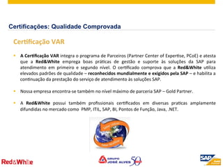 ©  2012 SAP AG. All rights reserved. 8
	
  	
  
CerOﬁcação	
  VAR	
  
§  A	
  CerOﬁcação	
  VAR	
  integra	
  o	
  programa	
  de	
  Parceiros	
  (Partner	
  Center	
  of	
  ExperPse,	
  PCoE)	
  e	
  atesta	
  
que	
   a	
   Red&White	
   emprega	
   boas	
   práPcas	
   de	
   gestão	
   e	
   suporte	
   às	
   soluções	
   da	
   SAP	
   para	
  
atendimento	
   em	
   primeiro	
   e	
   segundo	
   nível.	
   O	
   cerPﬁcado	
   comprova	
   que	
   a	
   Red&White	
   uPliza	
  
elevados	
  padrões	
  de	
  qualidade	
  –	
  reconhecidos	
  mundialmente	
  e	
  exigidos	
  pela	
  SAP	
  –	
  e	
  habilita	
  a	
  
conPnuação	
  da	
  prestação	
  do	
  serviço	
  de	
  atendimento	
  às	
  soluções	
  SAP.	
  	
  	
  
	
  
§  Nossa	
  empresa	
  encontra-­‐se	
  também	
  no	
  nível	
  máximo	
  de	
  parceria	
  SAP	
  –	
  Gold	
  Partner.	
  
§  A	
   Red&White	
   possui	
   também	
   proﬁssionais	
   cerPﬁcados	
   em	
   diversas	
   praPcas	
   amplamente	
  
difundidas	
  no	
  mercado	
  como	
  	
  PMP,	
  ITIL,	
  SAP,	
  BI,	
  Pontos	
  de	
  Função,	
  Java,	
  .NET.	
  
	
  	
  
	
  
Certificações: Qualidade Comprovada
 