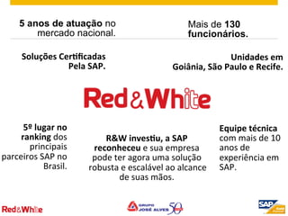 ©  2012 SAP AG. All rights reserved. 4
Equipe	
  técnica	
  
com	
  mais	
  de	
  10	
  
anos	
  de	
  
experiência	
  em	
  
SAP.	
  
5 anos de atuação no
mercado nacional.
Mais de 130
funcionários.
5º	
  lugar	
  no	
  
ranking	
  dos	
  
principais	
  
parceiros	
  SAP	
  no	
  
Brasil.	
  
Unidades	
  em	
  	
  
Goiânia,	
  São	
  Paulo	
  e	
  Recife.	
  
Soluções	
  CerOﬁcadas	
  	
  
Pela	
  SAP.	
  	
  
R&W	
  invesOu,	
  a	
  SAP	
  
reconheceu	
  e	
  sua	
  empresa	
  
pode	
  ter	
  agora	
  uma	
  solução	
  
robusta	
  e	
  escalável	
  ao	
  alcance	
  
de	
  suas	
  mãos.	
  	
  
 