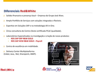 ©  2012 SAP AG. All rights reserved. 7
q  Solidez	
  ﬁnanceira	
  e	
  presença	
  local	
  –	
  Empresa	
  do	
  Grupo	
  José	
  Alves.	
  
	
  
q  Amplo	
  PorLólio	
  de	
  Serviços	
  com	
  soluções	
  integradas	
  e	
  ﬂexíveis.	
  
	
  
q  ExperPse	
  em	
  Soluções	
  SAP	
  e	
  na	
  metodologia	
  All-­‐in-­‐One.	
  
	
  
q  Única	
  consultoria	
  do	
  Centro-­‐Oeste	
  cerPﬁcada	
  PCoE	
  (qualidade).	
  	
  
	
  
q  Laboratórios	
  Especializados	
  na	
  invesPgação	
  e	
  criação	
  de	
  novos	
  produtos:	
  
§  RDS	
  SAP	
  ERP	
  R&W	
  GOLD	
  
§  RDS	
  SAP	
  HCM	
  R&W	
  GOLD	
  –	
  Payroll	
  
	
  
q  Centro	
  de	
  excelência	
  em	
  mobilidade.	
  
	
  
q  Delivery	
  Center	
  MulPplataforma	
  
	
  (Cobol,	
  Java,	
  .Net,	
  Sharepoint,	
  ABAP).	
  
	
  
Diferenciais	
  Red&White	
  
 