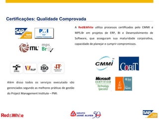 ©  2012 SAP AG. All rights reserved. 9
A	
   Red&White	
   uPliza	
   processos	
   cerPﬁcados	
   pelo	
   CMMI	
   e	
  
MPS.Br	
   em	
   projetos	
   de	
   ERP,	
   BI	
   e	
   Desenvolvimento	
   de	
  
Sodware,	
   que	
   asseguram	
   sua	
   maturidade	
   corporaPva,	
  
capacidade	
  de	
  planejar	
  e	
  cumprir	
  compromissos.	
  
	
  
Além	
   disso	
   todos	
   os	
   serviços	
   executado	
   são	
  
gerenciados	
  segundo	
  as	
  melhores	
  práPcas	
  de	
  gestão	
  
do	
  Project	
  Management	
  InsPtute	
  –	
  PMI.	
  
Certificações: Qualidade Comprovada
 