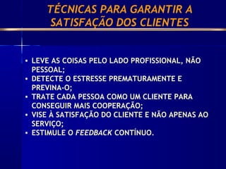 • LEVE AS COISAS PELO LADO PROFISSIONAL, NÃO
PESSOAL;
• DETECTE O ESTRESSE PREMATURAMENTE E
PREVINA-O;
• TRATE CADA PESSOA COMO UM CLIENTE PARA
CONSEGUIR MAIS COOPERAÇÃO;
• VISE À SATISFAÇÃO DO CLIENTE E NÃO APENAS AO
SERVIÇO;
• ESTIMULE O FEEDBACK CONTÍNUO.
TÉCNICAS PARA GARANTIR A
SATISFAÇÃO DOS CLIENTES
 