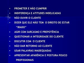 • PROMETER E NÃO CUMPRIR
• INDIFERENÇA E ATITUDES INDELICADAS
• NÃO OUVIR O CLIENTE
• DIZER QUE ELE NÃO TEM O DIREITO DE ESTAR
“IRADO”
• AGIR COM SARCASMO E PREPOTÊNCIA
• QUESTIONAR A INTEGRIDADE DO CLIENTE
• DISCUTIR COM O CLIENTE
• NÃO DAR RETORNO AO CLIENTE
• USAR PALAVRAS INADEQUADAS
• APRESENTAR APARÊNCIA E POSTURA POUCO
PROFISSIONAIS
 