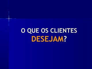 O QUE OS CLIENTES
DESEJAM?
 