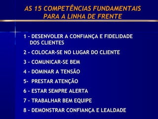 1 – DESENVOLER A CONFIANÇA E FIDELIDADE
DOS CLIENTES
2 – COLOCAR-SE NO LUGAR DO CLIENTE
3 – COMUNICAR-SE BEM
4 – DOMINAR A TENSÃO
5- PRESTAR ATENÇÃO
6 – ESTAR SEMPRE ALERTA
7 – TRABALHAR BEM EQUIPE
8 – DEMONSTRAR CONFIANÇA E LEALDADE
AS 15 COMPETÊNCIAS FUNDAMENTAIS
PARA A LINHA DE FRENTE
 