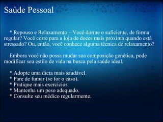 Saúde Pessoal      * Repouso e Relaxamento – Você dorme o suficiente, de forma regular? Você corre para a loja de doces mais próxima quando está stressado? Ou, então, você conhece alguma técnica de relaxamento?     Embora você não possa mudar sua composição genética, pode modificar seu estilo de vida na busca pela saúde ideal.     * Adopte uma dieta mais saudável.     * Pare de fumar (se for o caso).     * Pratique mais exercícios.     * Mantenha um peso adequado.     * Consulte seu médico regularmente. 
