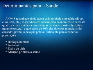 Determinantes para a Saúde      A OMS reconhece ainda que a cada unidade monetária (dólar, euro, real, etc.) dispendida em saneamento economiza-se cerca de quatro a cinco unidades em sistemas de saúde (postos, hospitais, tratamentos,etc.) e que cerca de 80% das doenças mundiais são causadas por falta de água potável suficiente para atender as populações.     * Biologia humana     * Ambiente     * Estilo de vida     * Atenção primária à saúde 